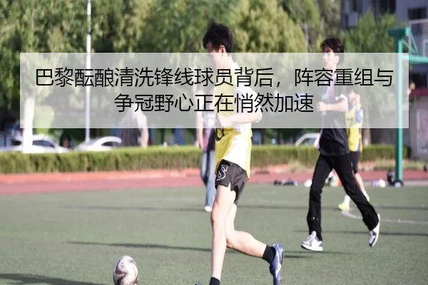 巴黎酝酿清洗锋线球员背后，阵容重组与争冠野心正在悄然加速（yuntiyu）